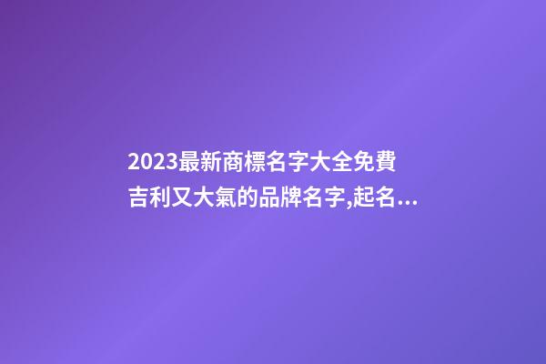 2023最新商標名字大全免費 吉利又大氣的品牌名字,起名之家-第1張-商標起名-玄機派